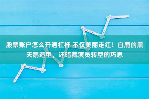 股票账户怎么开通杠杆 不仅美丽走红!白鹿的黑天鹅造型,还暗藏演员转型的巧思