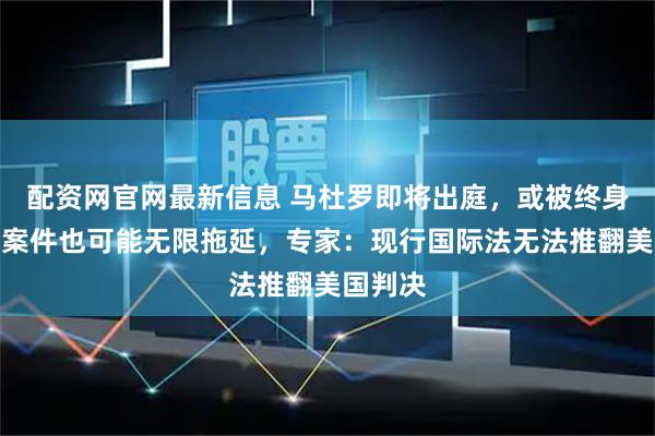 配资网官网最新信息 马杜罗即将出庭，或被终身监禁，案件也可能无限拖延，专家：现行国际法无法推翻美国判决