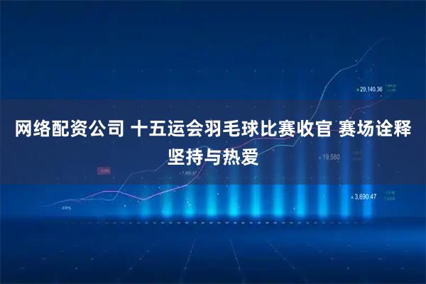 网络配资公司 十五运会羽毛球比赛收官 赛场诠释坚持与热爱