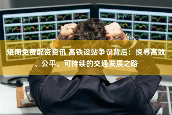 短期免费配资资讯 高铁设站争议背后：探寻高效、公平、可持续的交通发展之路