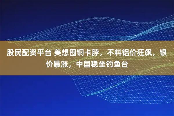 股民配资平台 美想囤铜卡脖，不料铝价狂飙，银价暴涨，中国稳坐钓鱼台