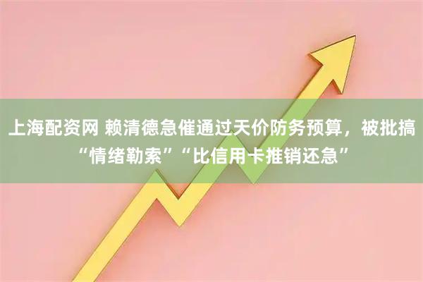 上海配资网 赖清德急催通过天价防务预算,被批搞“情绪勒索”“比信用卡推销还急”
