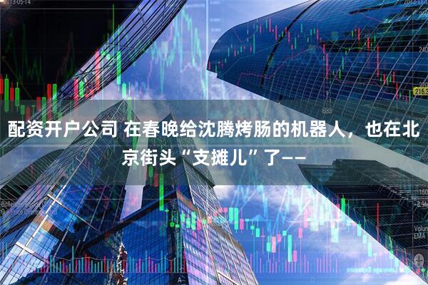 配资开户公司 在春晚给沈腾烤肠的机器人，也在北京街头“支摊儿”了——