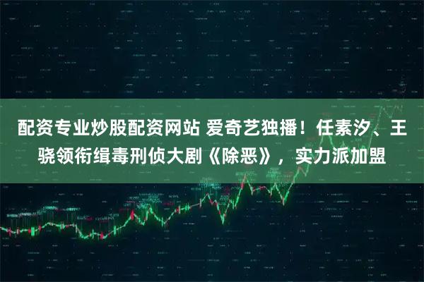 配资专业炒股配资网站 爱奇艺独播！任素汐、王骁领衔缉毒刑侦大剧《除恶》，实力派加盟