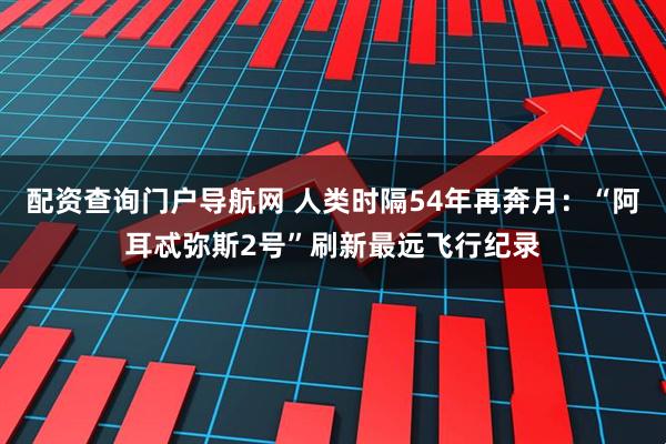 配资查询门户导航网 人类时隔54年再奔月：“阿耳忒弥斯2号”刷新最远飞行纪录