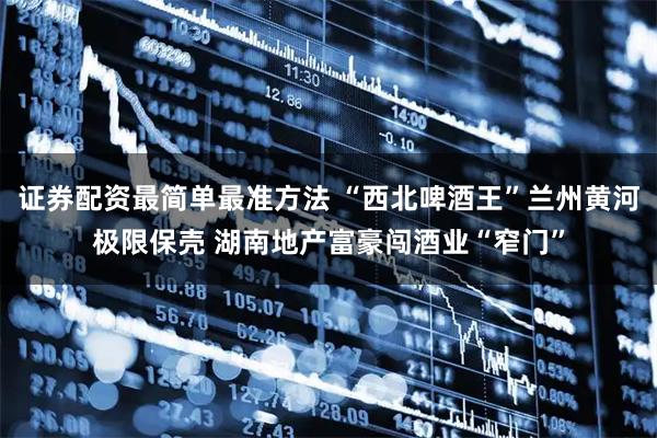 证券配资最简单最准方法 “西北啤酒王”兰州黄河极限保壳 湖南地产富豪闯酒业“窄门”