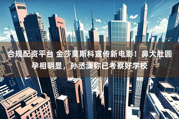 合规配资平台 金莎莫斯科宣传新电影！鼻大肚圆孕相明显，孙丞潇称已考察好学校