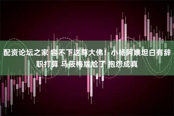 配资论坛之家 容不下这尊大佛！小杨阿姨坦白有辞职打算 马筱梅尴尬了 抱怨成真