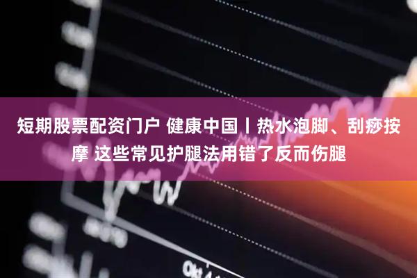 短期股票配资门户 健康中国丨热水泡脚、刮痧按摩 这些常见护腿法用错了反而伤腿
